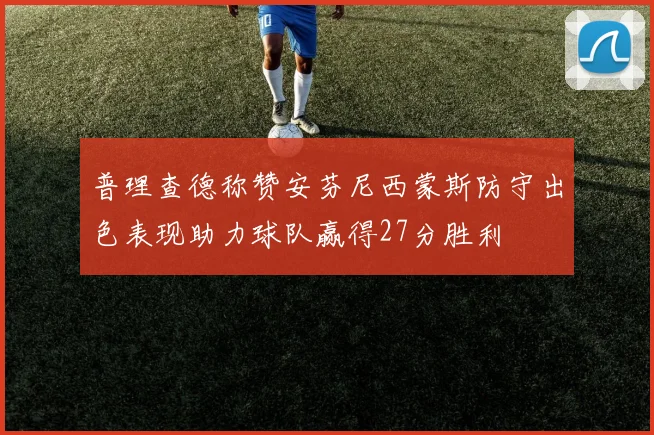 普理查德称赞安芬尼西蒙斯防守出色表现助力球队赢得27分胜利