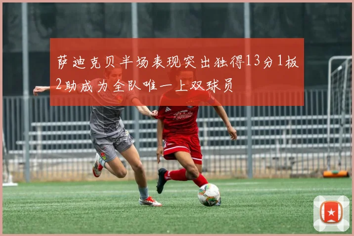萨迪克贝半场表现突出独得13分1板2助成为全队唯一上双球员