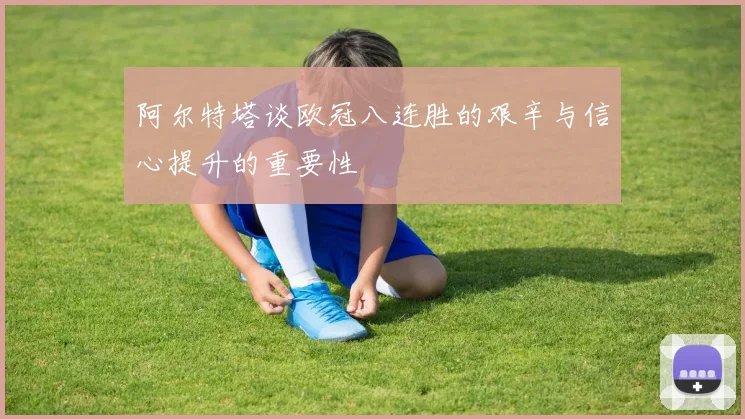 阿尔特塔谈欧冠八连胜的艰辛与信心提升的重要性