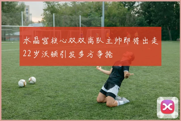 水晶宫核心双双离队主帅即将出走22岁沃顿引发多方争抢