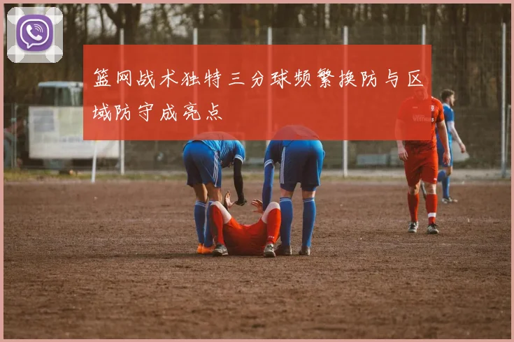 篮网战术独特三分球频繁换防与区域防守成亮点
