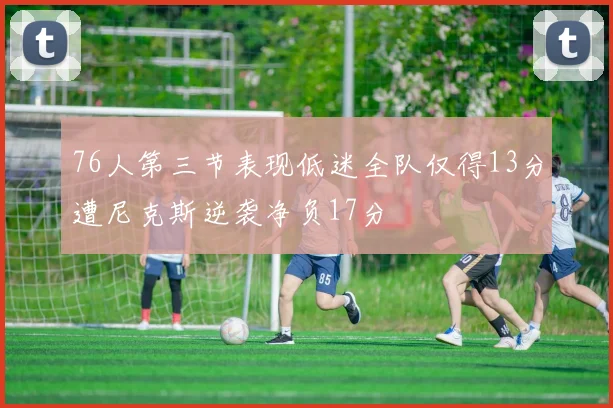 76人第三节表现低迷全队仅得13分遭尼克斯逆袭净负17分