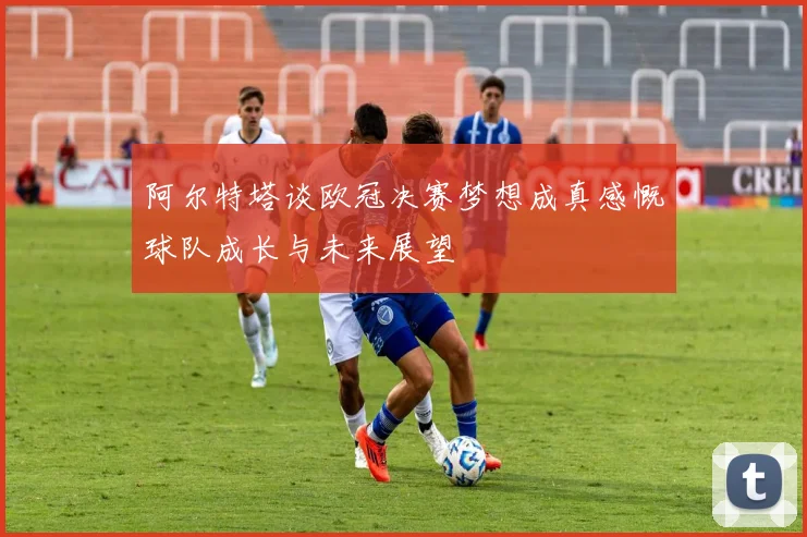 阿尔特塔谈欧冠决赛梦想成真感慨球队成长与未来展望