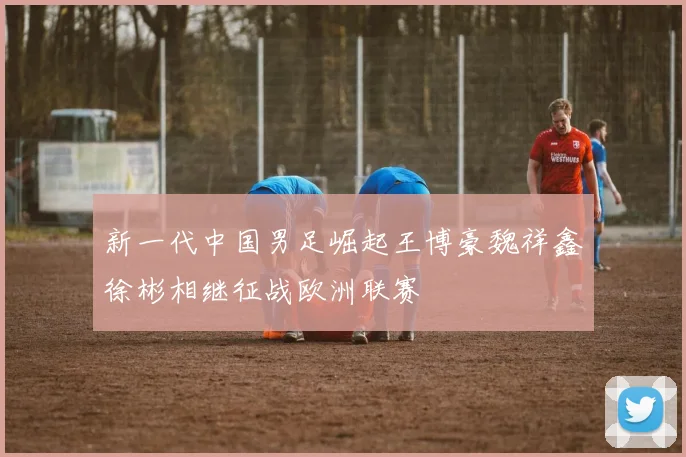 新一代中国男足崛起王博豪魏祥鑫徐彬相继征战欧洲联赛