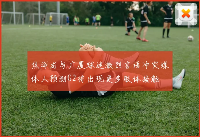 焦海龙与广厦球迷激烈言语冲突媒体人预测G2将出现更多肢体接触