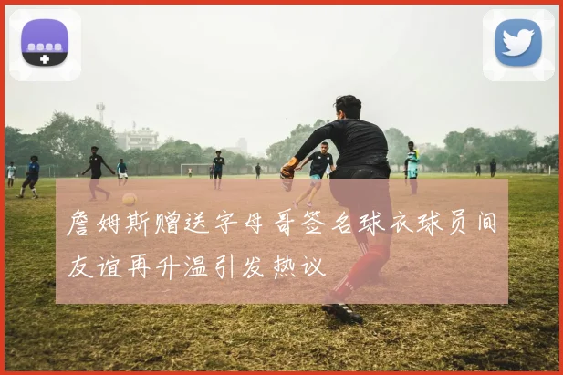 詹姆斯赠送字母哥签名球衣球员间友谊再升温引发热议