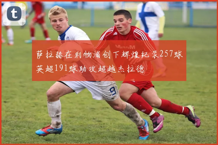 萨拉赫在利物浦创下辉煌纪录257球英超191球助攻超越杰拉德
