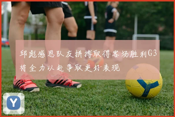 邱彪感恩队友拼搏取得客场胜利G3将全力以赴争取更好表现